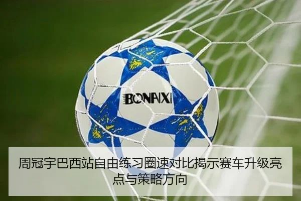 周冠宇巴西站自由练习圈速对比揭示赛车升级亮点与策略方向